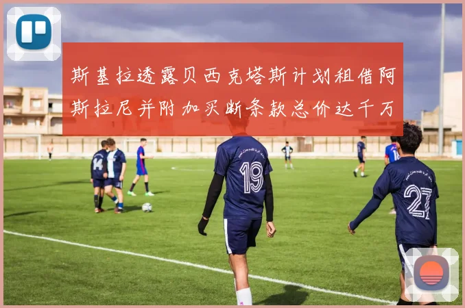 斯基拉透露贝西克塔斯计划租借阿斯拉尼并附加买断条款总价达千万级别