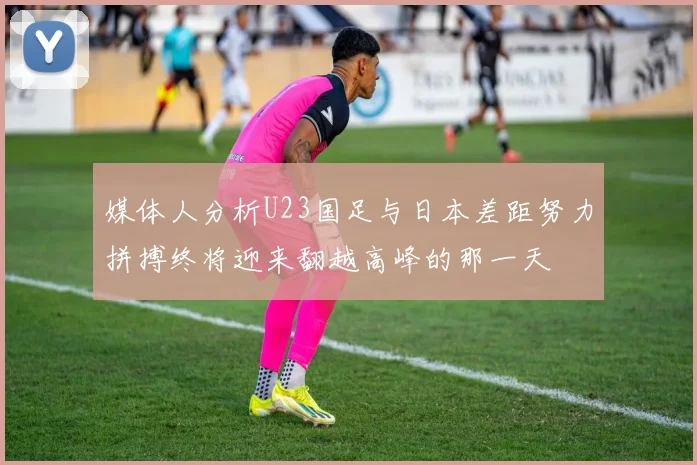 媒体人分析U23国足与日本差距努力拼搏终将迎来翻越高峰的那一天
