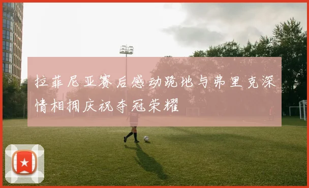 拉菲尼亚赛后感动跪地与弗里克深情相拥庆祝夺冠荣耀