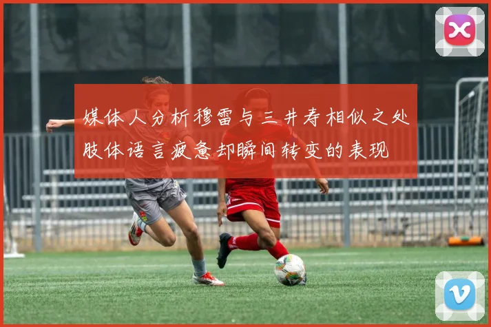 媒体人分析穆雷与三井寿相似之处肢体语言疲惫却瞬间转变的表现