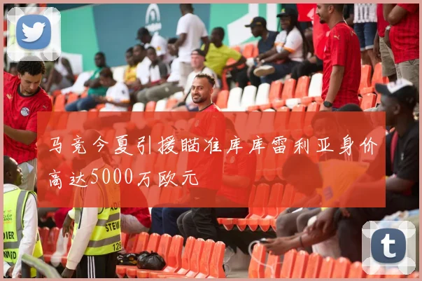 马竞今夏引援瞄准库库雷利亚身价高达5000万欧元