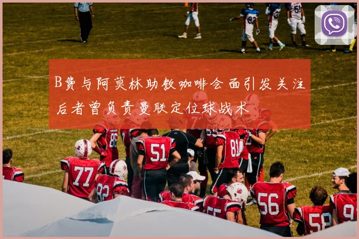 B费与阿莫林助教咖啡会面引发关注后者曾负责曼联定位球战术