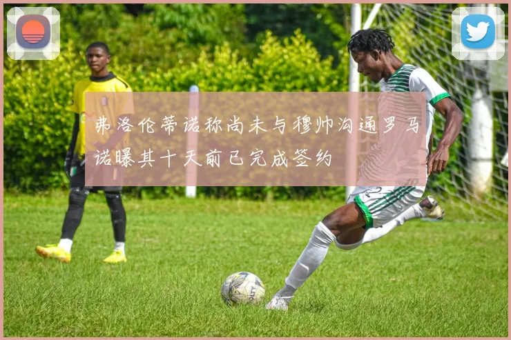 弗洛伦蒂诺称尚未与穆帅沟通罗马诺曝其十天前已完成签约