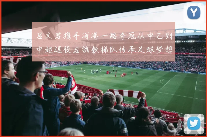 吕文君携手海港一路夺冠从中乙到中超退役后执教梯队传承足球梦想