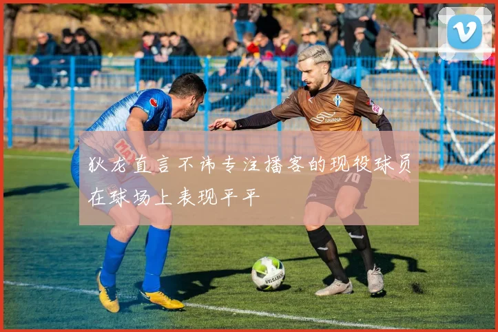 狄龙直言不讳专注播客的现役球员在球场上表现平平