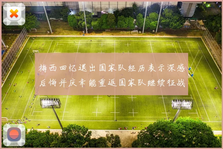 梅西回忆退出国家队经历表示深感后悔并庆幸能重返国家队继续征战