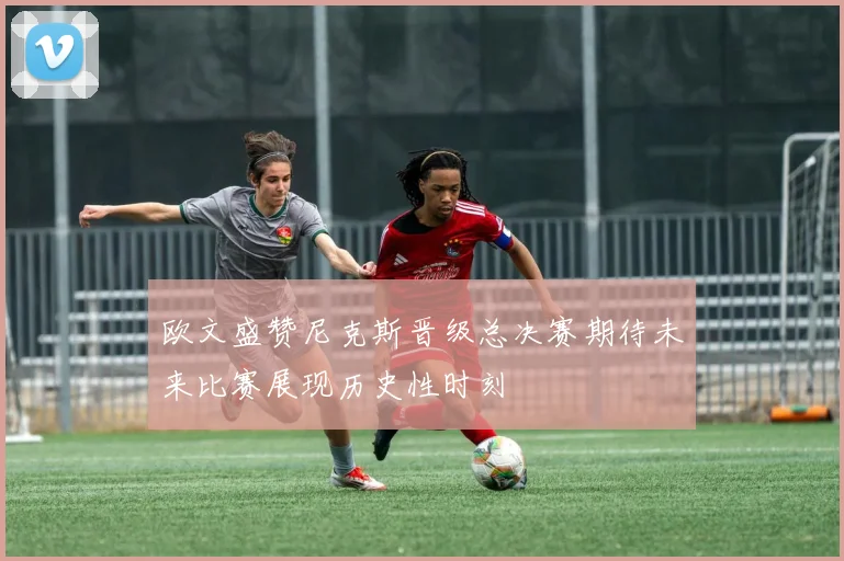 欧文盛赞尼克斯晋级总决赛期待未来比赛展现历史性时刻