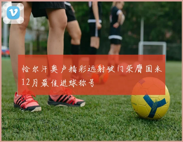 恰尔汗奥卢精彩远射破门荣膺国米12月最佳进球称号