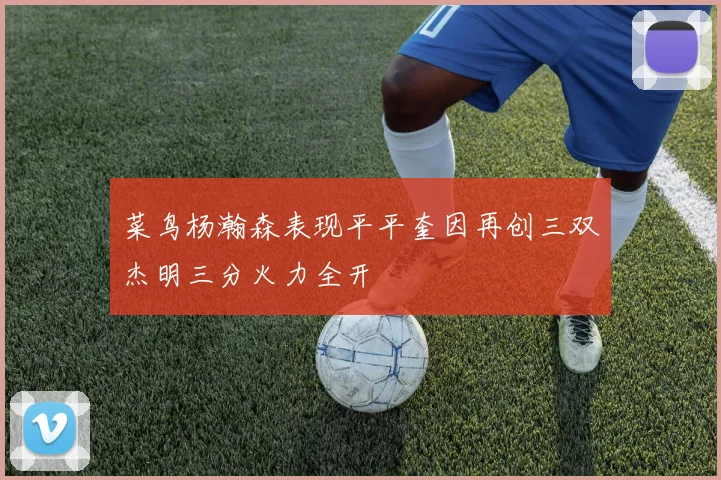 菜鸟杨瀚森表现平平奎因再创三双杰明三分火力全开