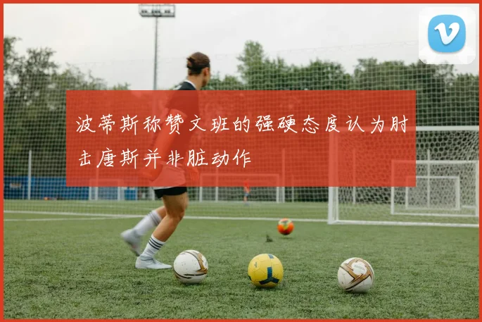 波蒂斯称赞文班的强硬态度认为肘击唐斯并非脏动作