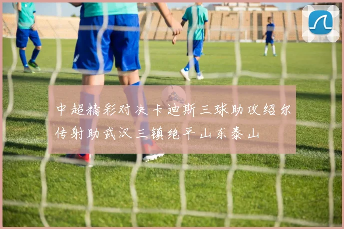 中超精彩对决卡迪斯三球助攻绍尔传射助武汉三镇绝平山东泰山