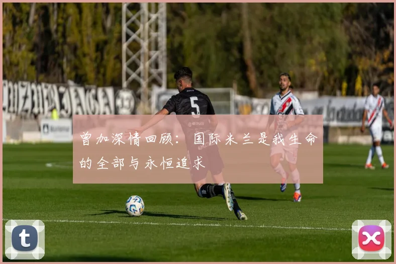 曾加深情回顾：国际米兰是我生命的全部与永恒追求